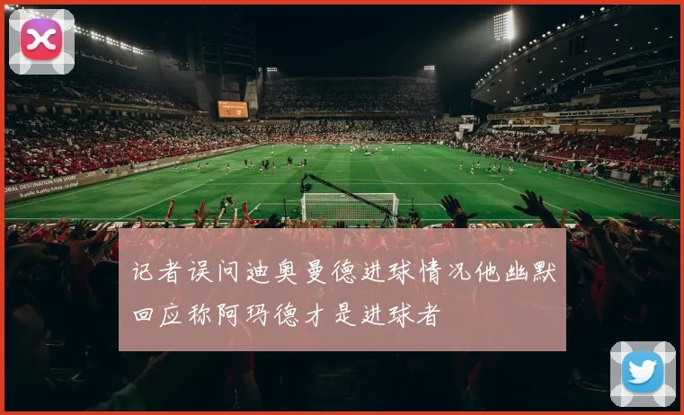 记者误问迪奥曼德进球情况他幽默回应称阿玛德才是进球者