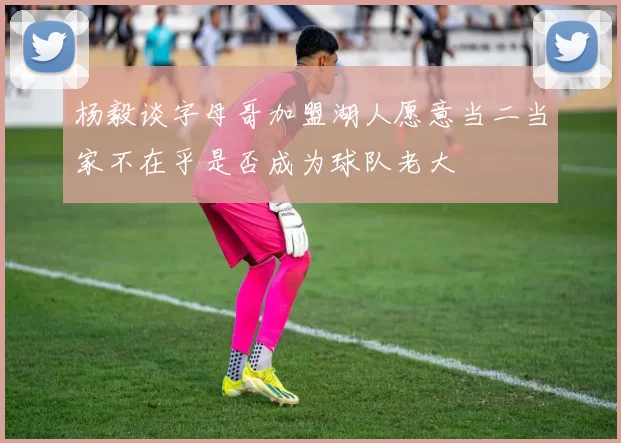 杨毅谈字母哥加盟湖人愿意当二当家不在乎是否成为球队老大
