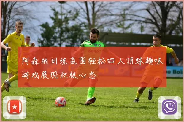 阿森纳训练氛围轻松四人顶球趣味游戏展现积极心态