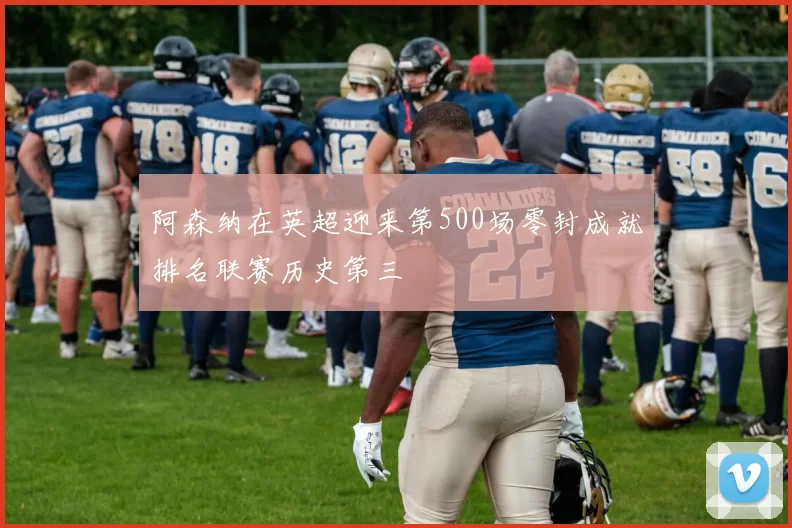 阿森纳在英超迎来第500场零封成就排名联赛历史第三