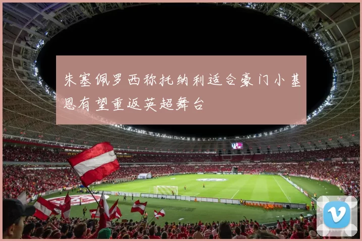 朱塞佩罗西称托纳利适合豪门小基恩有望重返英超舞台