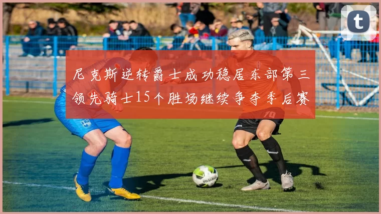 尼克斯逆转爵士成功稳居东部第三领先骑士15个胜场继续争夺季后赛优势