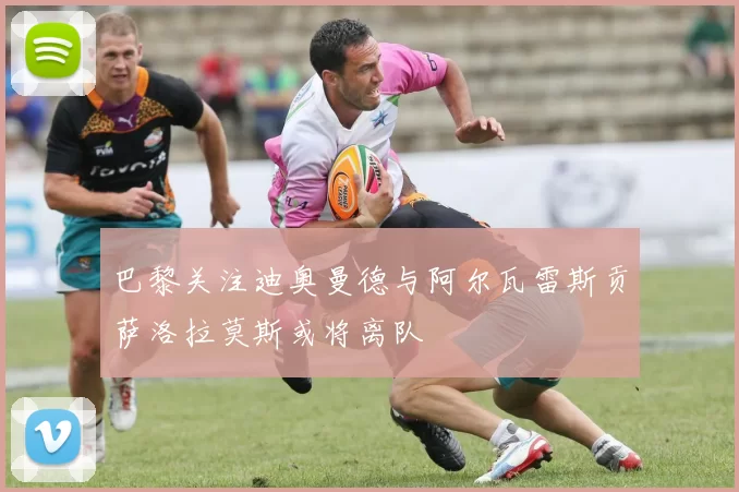 巴黎关注迪奥曼德与阿尔瓦雷斯贡萨洛拉莫斯或将离队