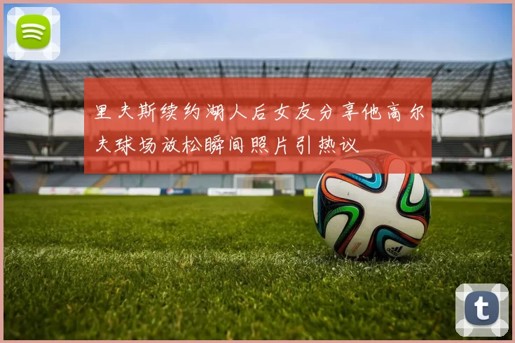 里夫斯续约湖人后女友分享他高尔夫球场放松瞬间照片引热议