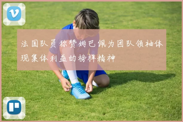 法国队员称赞姆巴佩为团队领袖体现集体利益的榜样精神