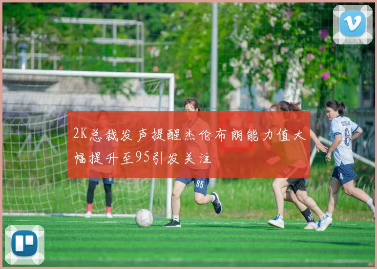 2K总裁发声提醒杰伦布朗能力值大幅提升至95引发关注