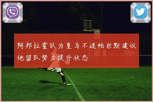 阿邦拉霍认为皇马不追帕尔默建议他留队努力提升状态