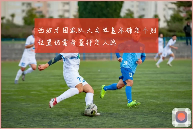 西班牙国家队大名单基本确定个别位置仍需考量待定人选