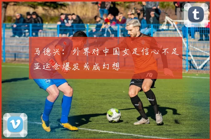 马德兴：外界对中国女足信心不足亚运会爆发或成幻想