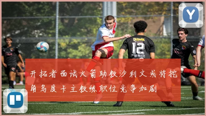 开拓者面试火箭助教沙利文或将挖角乌度卡主教练职位竞争加剧