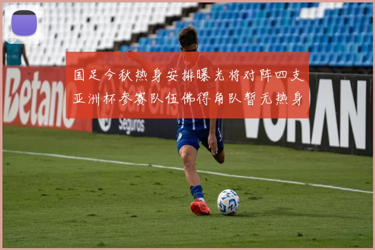 国足今秋热身安排曝光将对阵四支亚洲杯参赛队伍佛得角队暂无热身计划